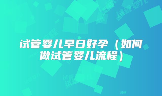 试管婴儿早日好孕（如何做试管婴儿流程）