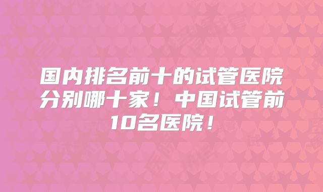 国内排名前十的试管医院分别哪十家！中国试管前10名医院！