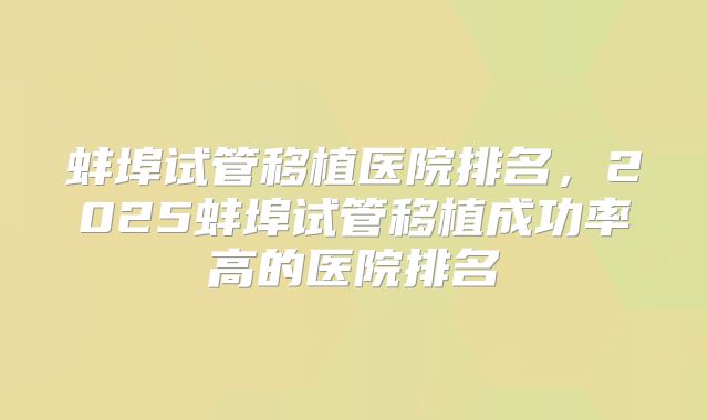 蚌埠试管移植医院排名，2025蚌埠试管移植成功率高的医院排名