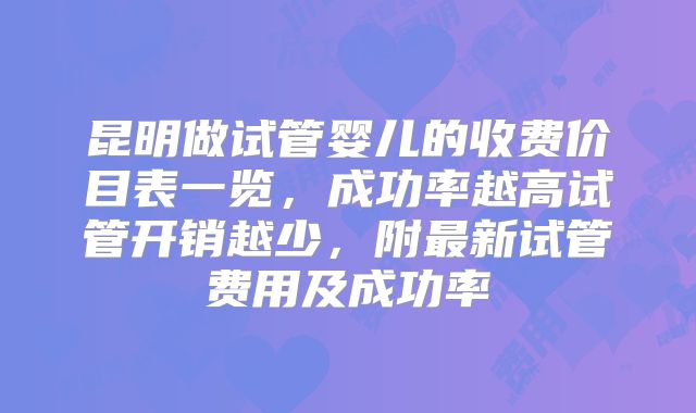 昆明做试管婴儿的收费价目表一览,成功率越高试管开销越少,附最新试管费用及成功率