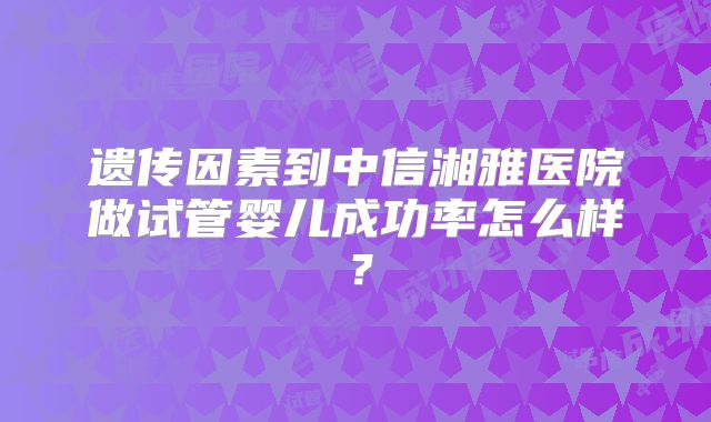 遗传因素到中信湘雅医院做试管婴儿成功率怎么样？