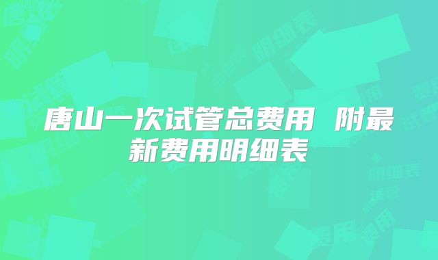 唐山一次试管总费用 附最新费用明细表