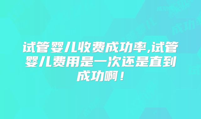 试管婴儿收费成功率,试管婴儿费用是一次还是直到成功啊!