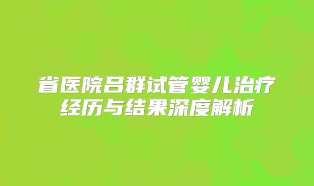 省医院吕群试管婴儿治疗经历与结果深度解析