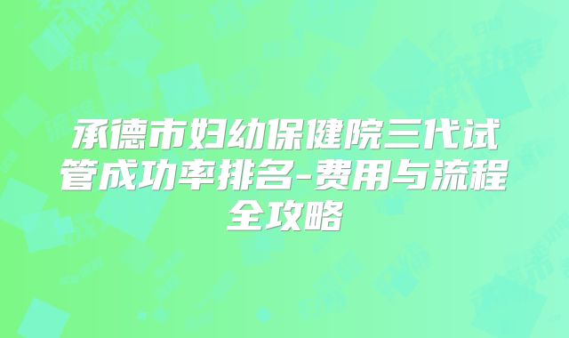 承德市妇幼保健院三代试管成功率排名-费用与流程全攻略