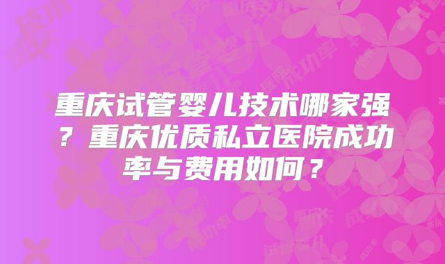 重庆试管婴儿技术哪家强？重庆优质私立医院成功率与费用如何？