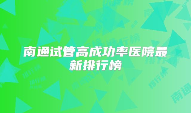 南通试管高成功率医院最新排行榜