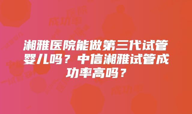 湘雅医院能做第三代试管婴儿吗？中信湘雅试管成功率高吗？