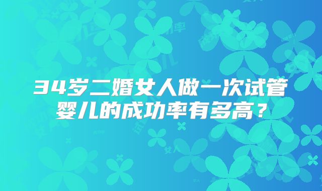 34岁二婚女人做一次试管婴儿的成功率有多高？