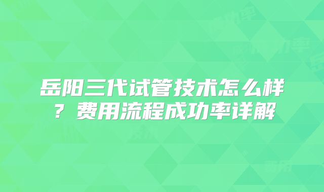 岳阳三代试管技术怎么样？费用流程成功率详解