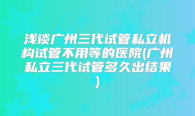 浅谈广州三代试管私立机构试管不用等的医院(广州私立三代试管多久出结果)