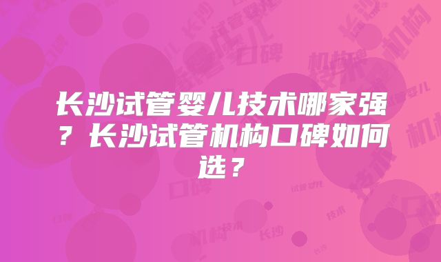 长沙试管婴儿技术哪家强？长沙试管机构口碑如何选？