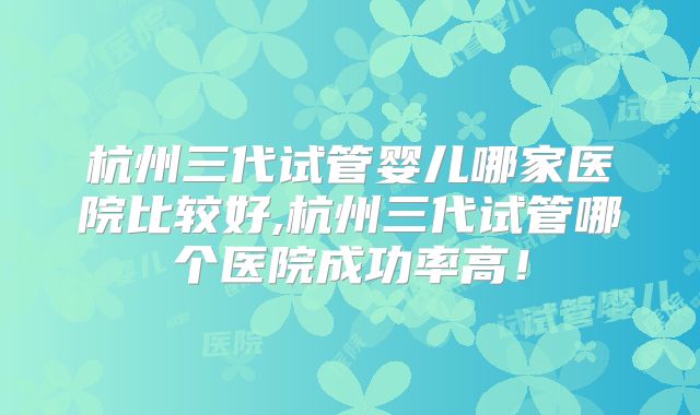杭州三代试管婴儿哪家医院比较好,杭州三代试管哪个医院成功率高！
