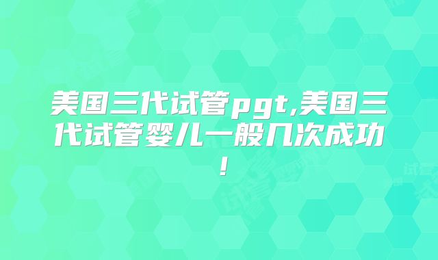 美国三代试管pgt,美国三代试管婴儿一般几次成功！