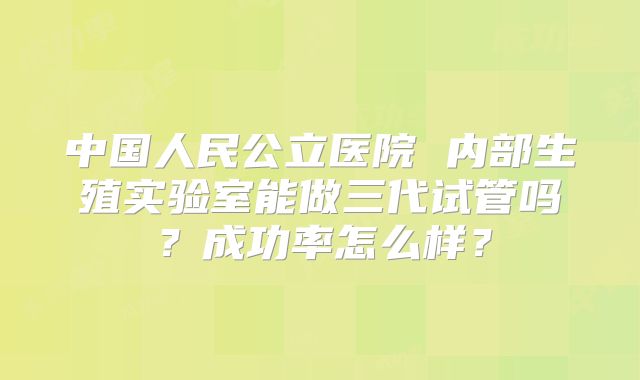 中国人民公立医院 内部生殖实验室能做三代试管吗？成功率怎么样？