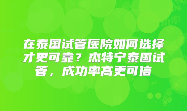 在泰国试管医院如何选择才更可靠？杰特宁泰国试管，成功率高更可信