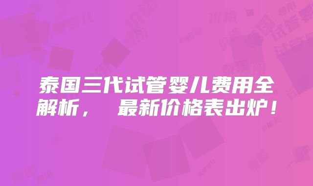 泰国三代试管婴儿费用全解析， 最新价格表出炉！