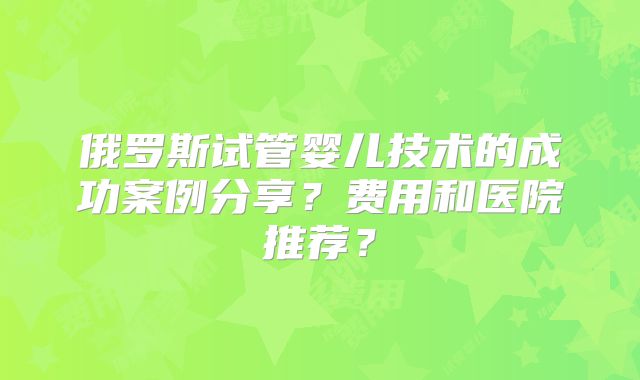 俄罗斯试管婴儿技术的成功案例分享？费用和医院推荐？