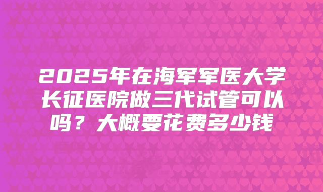 2025年在海军军医大学长征医院做三代试管可以吗?大概要花费多少钱