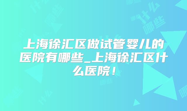 上海徐汇区做试管婴儿的医院有哪些_上海徐汇区什么医院!