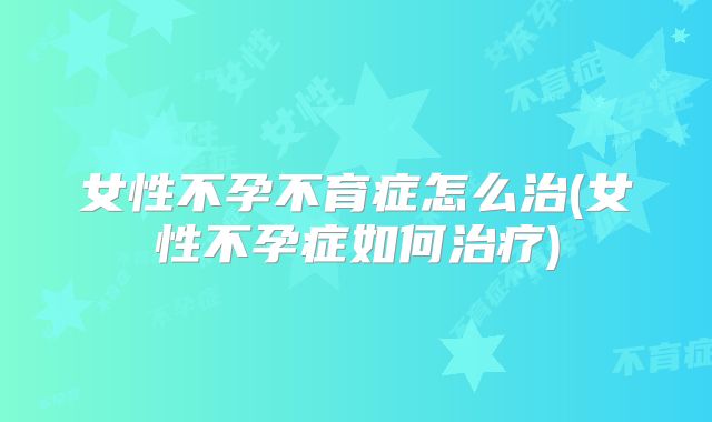 女性不孕不育症怎么治(女性不孕症如何治疗)