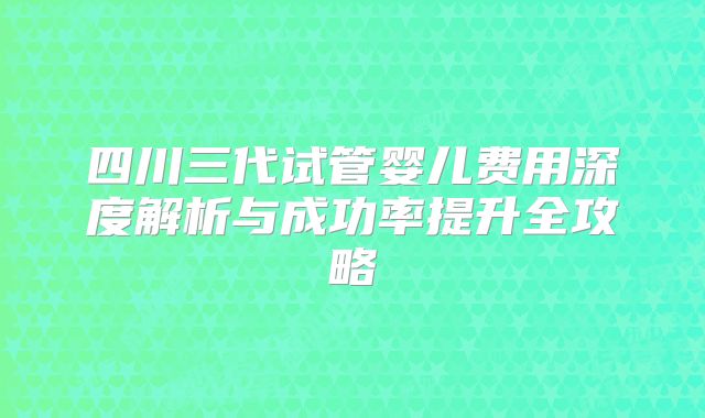 四川三代试管婴儿费用深度解析与成功率提升全攻略
