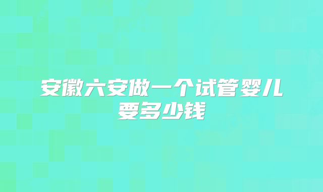 安徽六安做一个试管婴儿要多少钱