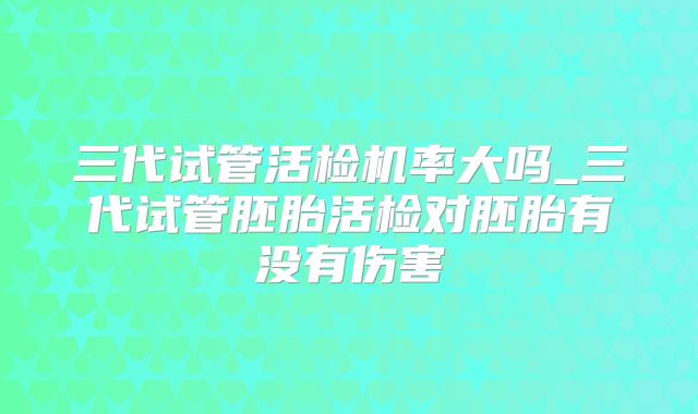 三代试管活检机率大吗_三代试管胚胎活检对胚胎有没有伤害