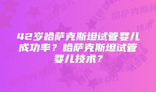 42岁哈萨克斯坦试管婴儿成功率?哈萨克斯坦试管婴儿技术?