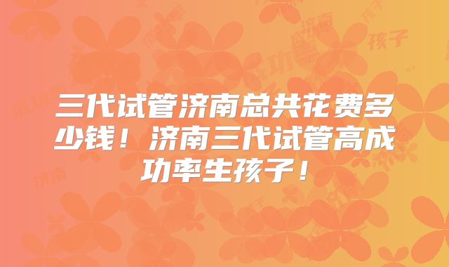 三代试管济南总共花费多少钱！济南三代试管高成功率生孩子！