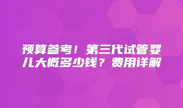 预算参考!第三代试管婴儿大概多少钱?费用详解