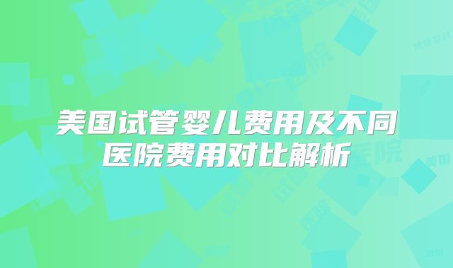 美国试管婴儿费用及不同医院费用对比解析