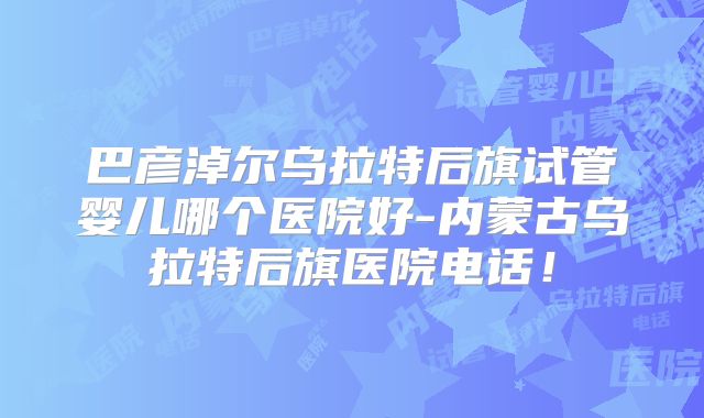 巴彦淖尔乌拉特后旗试管婴儿哪个医院好-内蒙古乌拉特后旗医院电话！
