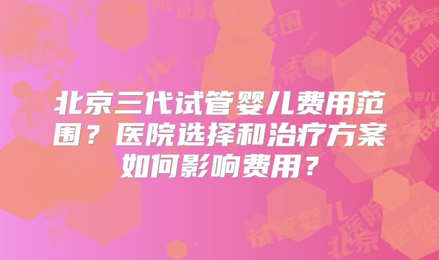 北京三代试管婴儿费用范围？医院选择和治疗方案如何影响费用？
