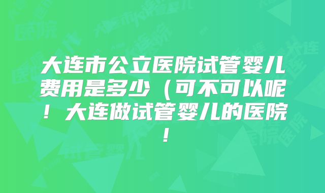 大连市公立医院试管婴儿费用是多少(可不可以呢!大连做试管婴儿的医院!