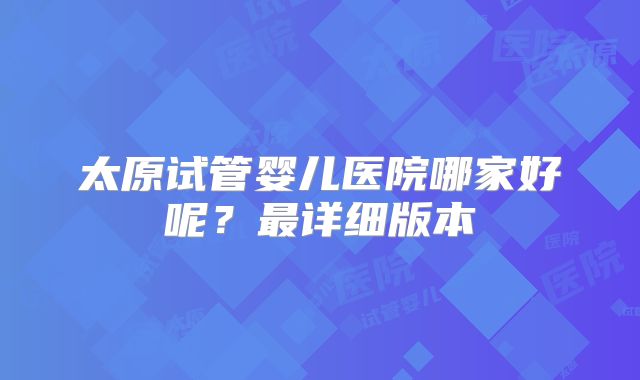 太原试管婴儿医院哪家好呢？最详细版本
