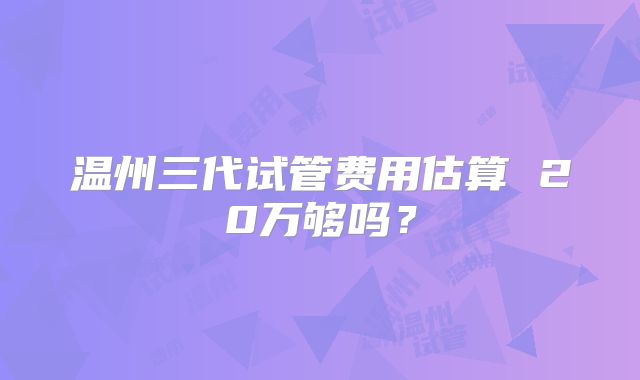 温州三代试管费用估算 20万够吗？