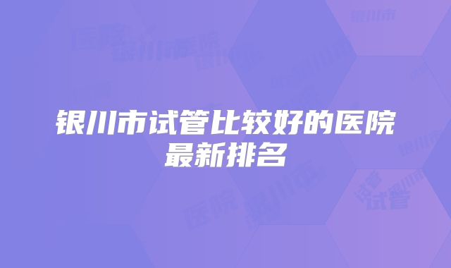 银川市试管比较好的医院最新排名