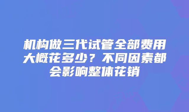 机构做三代试管全部费用大概花多少?不同因素都会影响整体花销