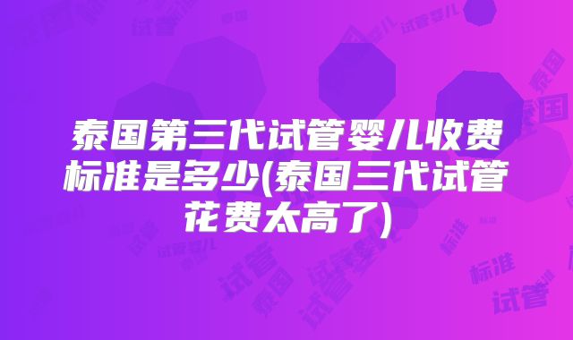 泰国第三代试管婴儿收费标准是多少(泰国三代试管花费太高了)