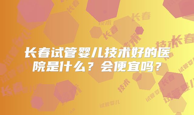 长春试管婴儿技术好的医院是什么？会便宜吗？