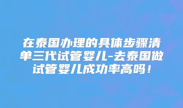 在泰国办理的具体步骤清单三代试管婴儿-去泰国做试管婴儿成功率高吗！