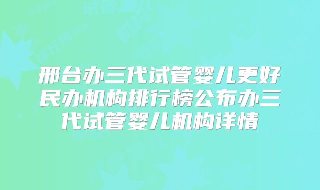 邢台办三代试管婴儿更好民办机构排行榜公布办三代试管婴儿机构详情