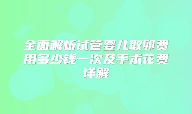 全面解析试管婴儿取卵费用多少钱一次及手术花费详解