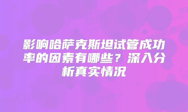 影响哈萨克斯坦试管成功率的因素有哪些？深入分析真实情况