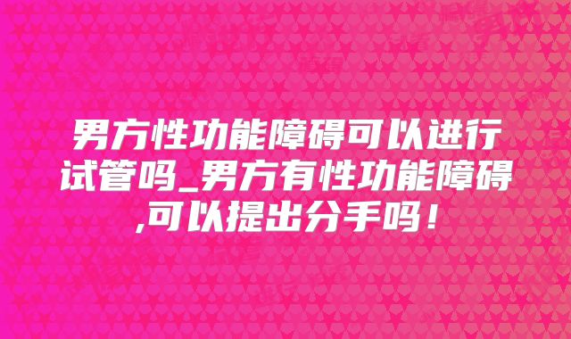 男方性功能障碍可以进行试管吗_男方有性功能障碍,可以提出分手吗！