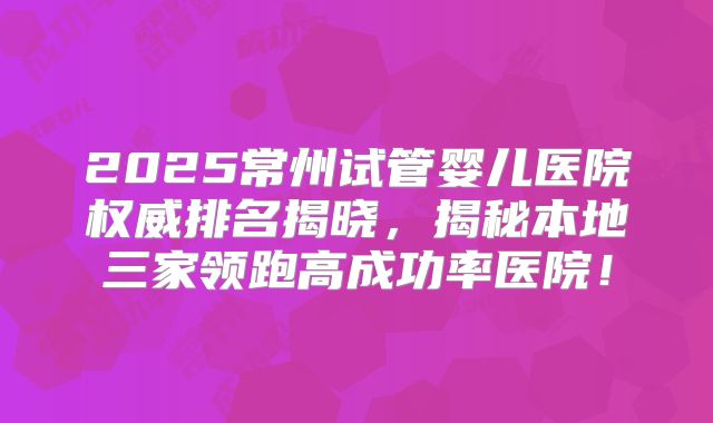 2025常州试管婴儿医院权威排名揭晓，揭秘本地三家领跑高成功率医院！