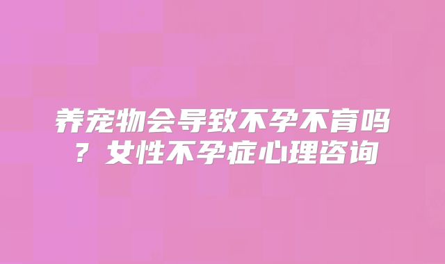 养宠物会导致不孕不育吗?女性不孕症心理咨询