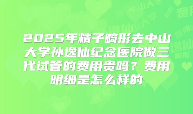 2025年精子畸形去中山大学孙逸仙纪念医院做三代试管的费用贵吗?费用明细是怎么样的