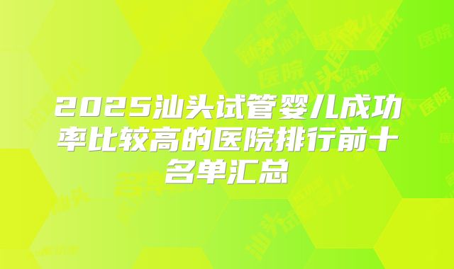 2025汕头试管婴儿成功率比较高的医院排行前十名单汇总